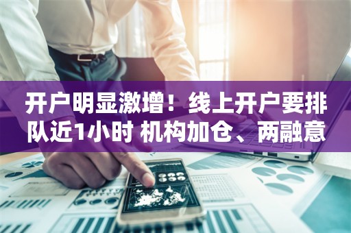 开户明显激增！线上开户要排队近1小时 机构加仓、两融意愿强烈