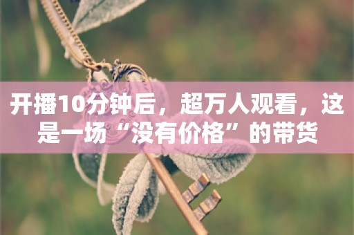 开播10分钟后，超万人观看，这是一场“没有价格”的带货