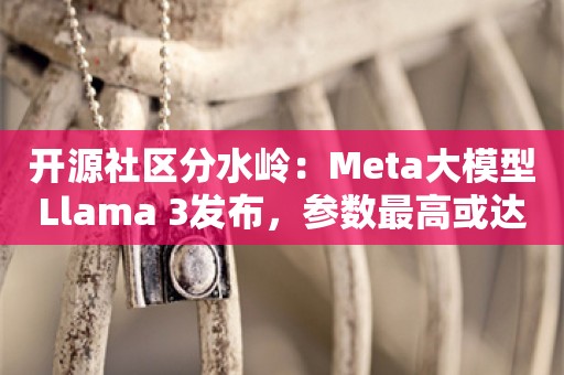 开源社区分水岭：Meta大模型Llama 3发布，参数最高或达4000亿