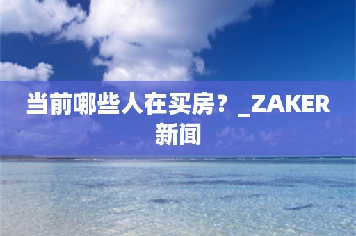 当前哪些人在买房？_ZAKER新闻