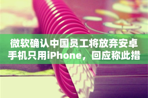 微软确认中国员工将放弃安卓手机只用iPhone，回应称此措施与本地不能使用谷歌服务有关