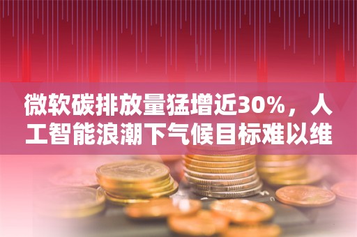 微软碳排放量猛增近30%，人工智能浪潮下气候目标难以维系