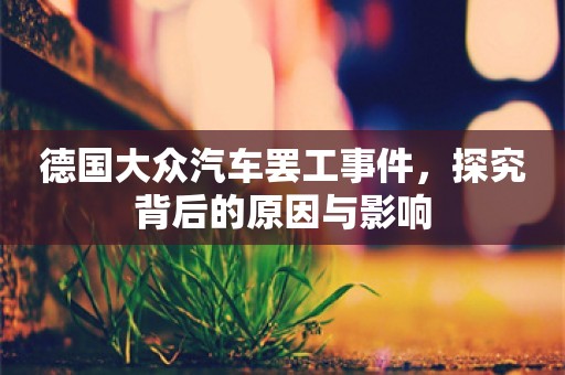 德国大众汽车罢工事件，探究背后的原因与影响