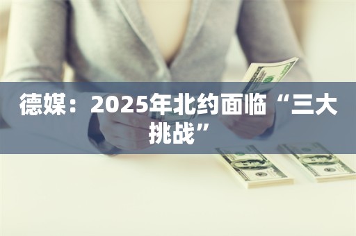 德媒：2025年北约面临“三大挑战”