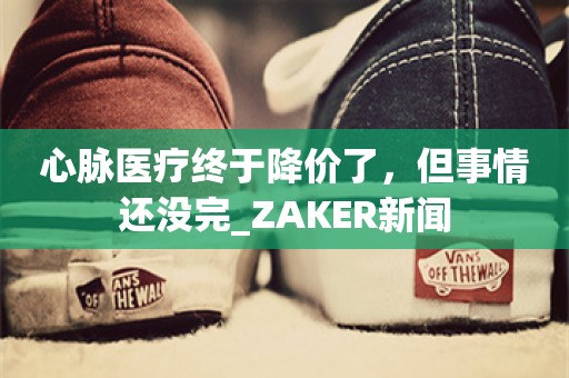 心脉医疗终于降价了，但事情还没完_ZAKER新闻