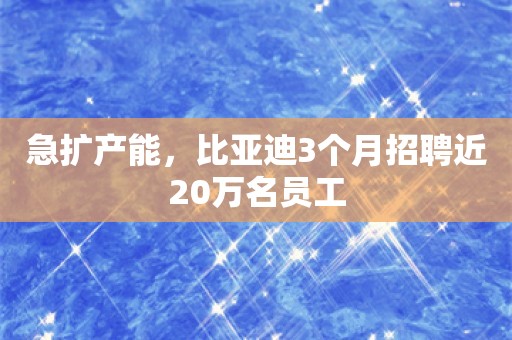 急扩产能，比亚迪3个月招聘近20万名员工