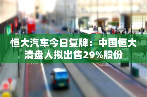 恒大汽车今日复牌：中国恒大清盘人拟出售29%股份