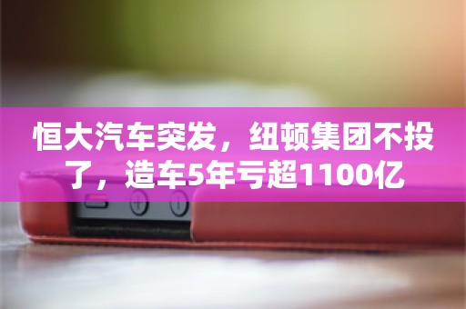 恒大汽车突发，纽顿集团不投了，造车5年亏超1100亿