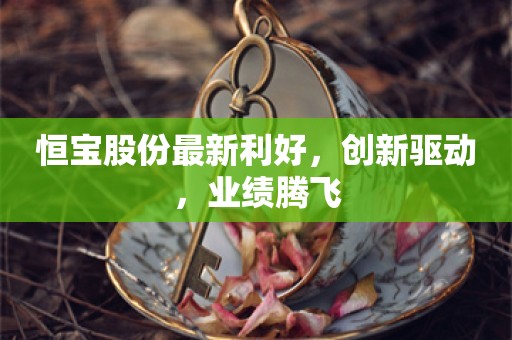 恒宝股份最新利好，创新驱动，业绩腾飞