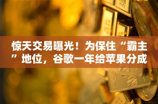 惊天交易曝光！为保住“霸主”地位，谷歌一年给苹果分成达200亿美元！微软开出诱人条件，苹果为何“看不上”？