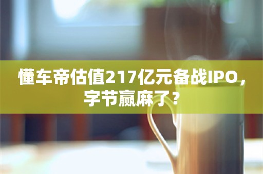 懂车帝估值217亿元备战IPO，字节赢麻了？