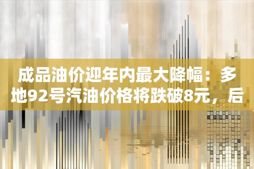 成品油价迎年内最大降幅：多地92号汽油价格将跌破8元，后续还会再降吗