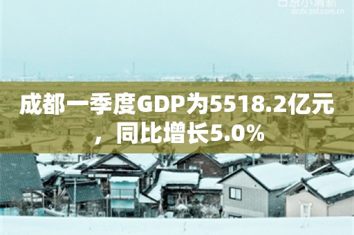 成都一季度GDP为5518.2亿元，同比增长5.0%