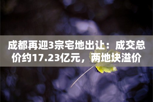 成都再迎3宗宅地出让：成交总价约17.23亿元，两地块溢价成交