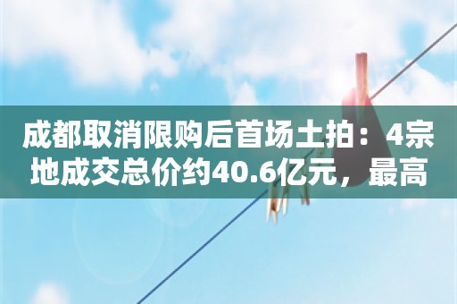 成都取消限购后首场土拍：4宗地成交总价约40.6亿元，最高溢价率11.5%