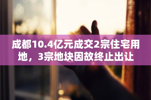 成都10.4亿元成交2宗住宅用地，3宗地块因故终止出让