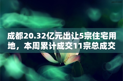 成都20.32亿元出让5宗住宅用地，本周累计成交11宗总成交价逾72亿元