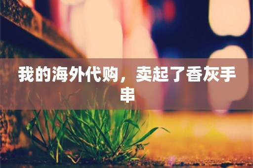 我的海外代购，卖起了香灰手串