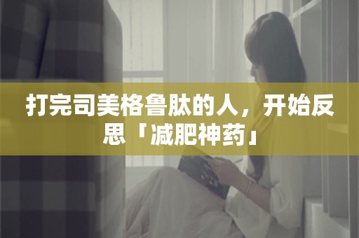 打完司美格鲁肽的人，开始反思「减肥神药」