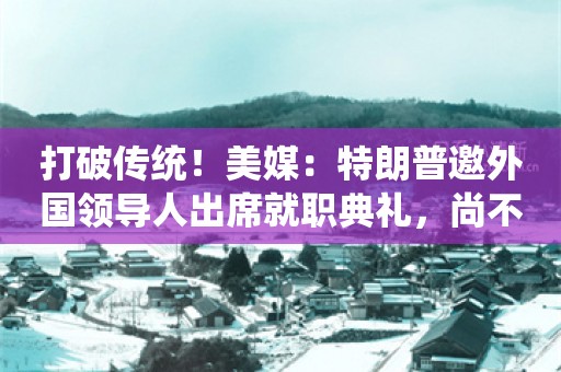 打破传统！美媒：特朗普邀外国领导人出席就职典礼，尚不确定谁会参加