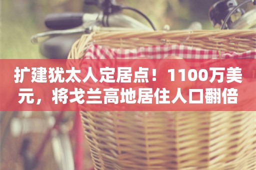 扩建犹太人定居点！1100万美元，将戈兰高地居住人口翻倍！以色列最新发声，多国表示谴责