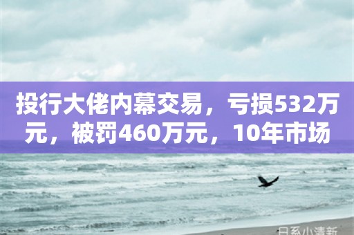 投行大佬内幕交易，亏损532万元，被罚460万元，10年市场禁入！光大证券回应