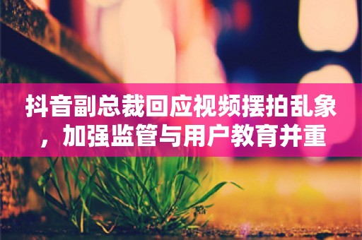 抖音副总裁回应视频摆拍乱象，加强监管与用户教育并重