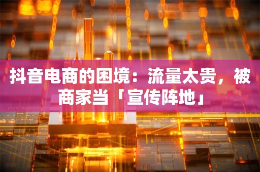 抖音电商的困境：流量太贵，被商家当「宣传阵地」