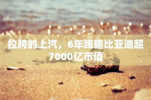 拉胯的上汽，6年跑输比亚迪超7000亿市值