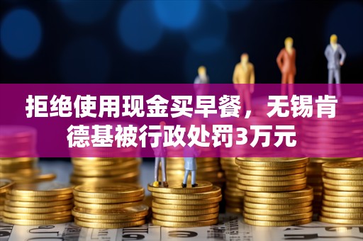 拒绝使用现金买早餐，无锡肯德基被行政处罚3万元