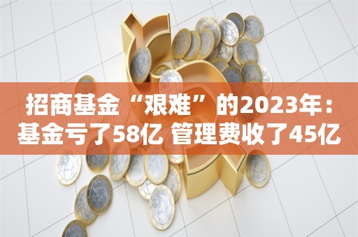 招商基金“艰难”的2023年：基金亏了58亿 管理费收了45亿元丨投资观察