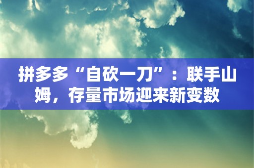 拼多多“自砍一刀”：联手山姆，存量市场迎来新变数