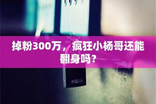 掉粉300万，疯狂小杨哥还能翻身吗？