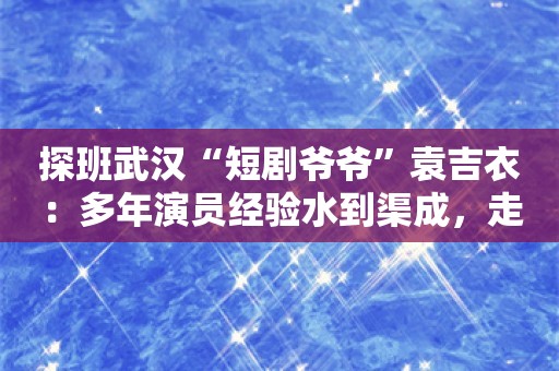 探班武汉“短剧爷爷”袁吉衣：多年演员经验水到渠成，走红只是意外