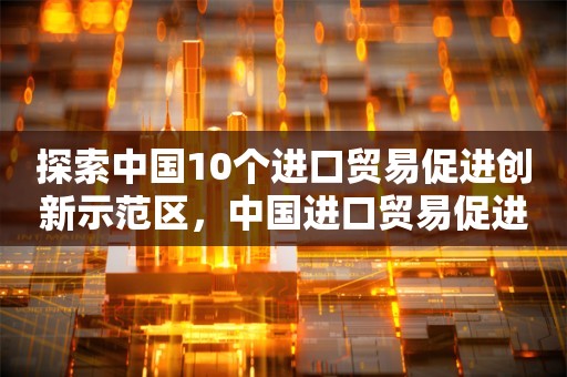 探索中国10个进口贸易促进创新示范区，中国进口贸易促进创新示范区探索之旅