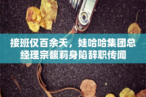 接班仅百余天，娃哈哈集团总经理宗馥莉身陷辞职传闻