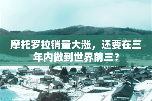 摩托罗拉销量大涨，还要在三年内做到世界前三？