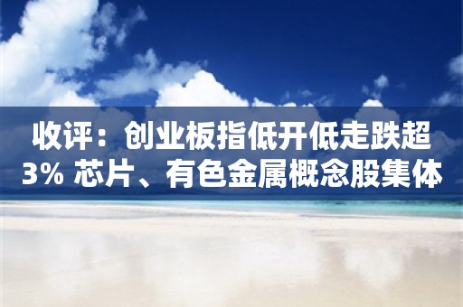 收评：创业板指低开低走跌超3% 芯片、有色金属概念股集体大跌