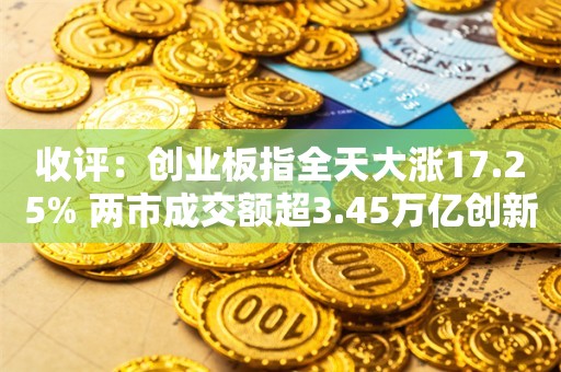 收评：创业板指全天大涨17.25% 两市成交额超3.45万亿创新高