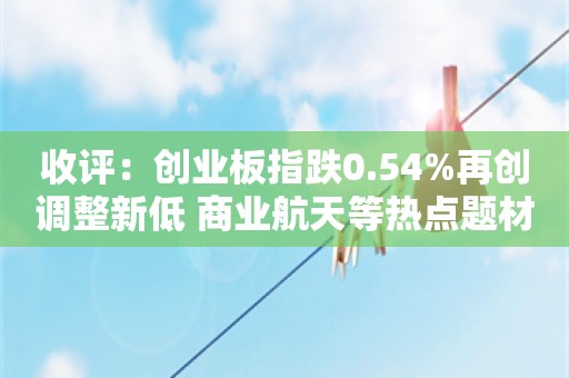 收评：创业板指跌0.54%再创调整新低 商业航天等热点题材集体退潮