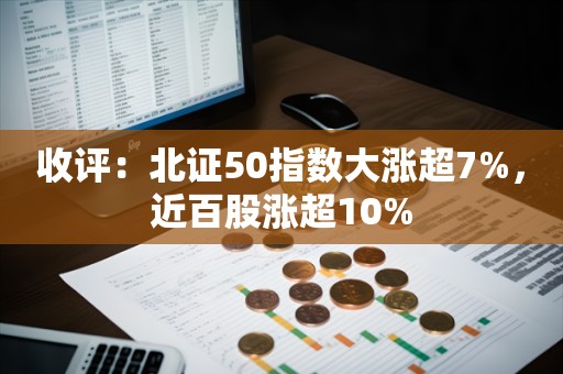 收评：北证50指数大涨超7%，近百股涨超10%