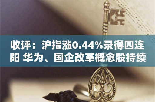 收评：沪指涨0.44%录得四连阳 华为、国企改革概念股持续大涨