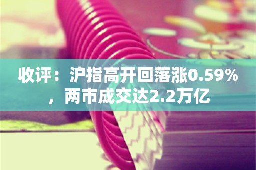 收评：沪指高开回落涨0.59%，两市成交达2.2万亿