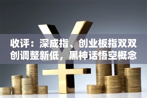 收评：深成指、创业板指双双创调整新低，黑神话悟空概念股逆势爆发