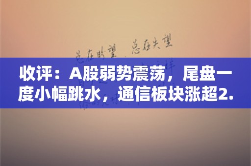 收评：A股弱势震荡，尾盘一度小幅跳水，通信板块涨超2.5%