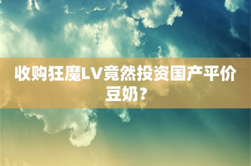 收购狂魔LV竟然投资国产平价豆奶？