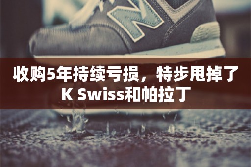 收购5年持续亏损，特步甩掉了K Swiss和帕拉丁