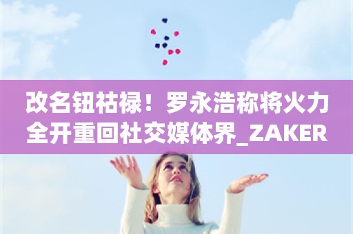 改名钮祜禄！罗永浩称将火力全开重回社交媒体界_ZAKER新闻