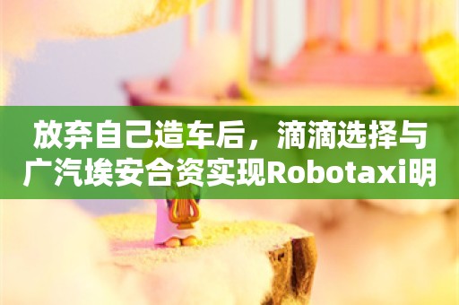 放弃自己造车后，滴滴选择与广汽埃安合资实现Robotaxi明年量产