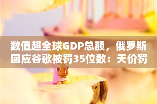 数值超全球GDP总额，俄罗斯回应谷歌被罚35位数：天价罚款是象征性的